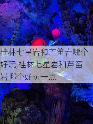 桂林七星岩和芦笛岩哪个好玩,桂林七星岩和芦笛岩哪个好玩一点